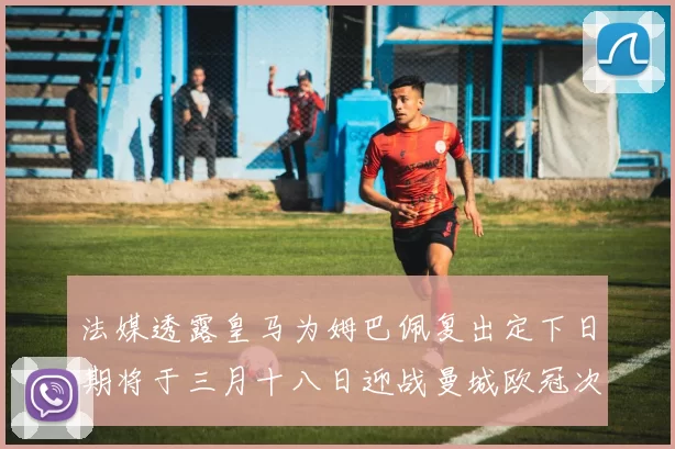 法媒透露皇马为姆巴佩复出定下日期将于三月十八日迎战曼城欧冠次回合
